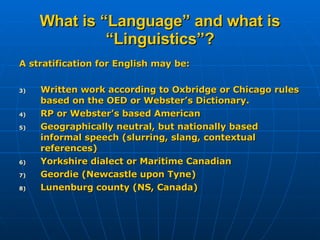 What is “Language” and what is “Linguistics”? A stratification for English may be: Written work according to Oxbridge or Chicago rules based on the OED or Webster’s Dictionary. RP or Webster’s based American Geographically neutral, but nationally based informal speech (slurring, slang, contextual references) Yorkshire dialect or Maritime Canadian Geordie (Newcastle upon Tyne) Lunenburg county (NS, Canada) 