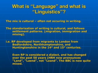 What is “Language” and what is “Linguistics”? The mix is cultural – often not occuring in writing. The standarisation of writing is cultural, and follows settlement patterns. (migration, immigration and mixing). i.e. RP developed from migrants to London from Bedfordshire, Northhamptonshire, and Huntingtonshire in the 14° and 15° centuries. Even RP is considered a dialect, and has changed over the past 50 years (HRH now pronounces “Land”, “Laend”, not “Leand”. The BBC is now quite mixed.  