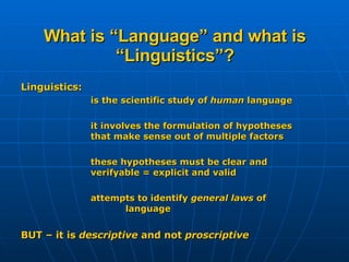What is “Language” and what is “Linguistics”? Linguistics: is the scientific study of  human  language it involves the formulation of hypotheses  that make sense out of multiple factors these hypotheses must be clear and  verifyable = explicit and valid attempts to identify  general laws  of  language  BUT – it is  descriptive  and not  proscriptive 