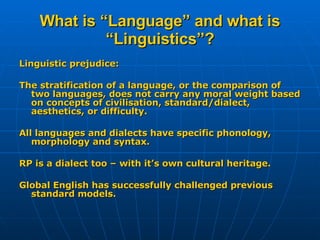 What is “Language” and what is “Linguistics”? Linguistic prejudice:  The stratification of a language, or the comparison of two languages, does not carry any moral weight based on concepts of civilisation, standard/dialect, aesthetics, or difficulty. All languages and dialects have specific phonology, morphology and syntax. RP is a dialect too – with it’s own cultural heritage. Global English has successfully challenged previous standard models.  