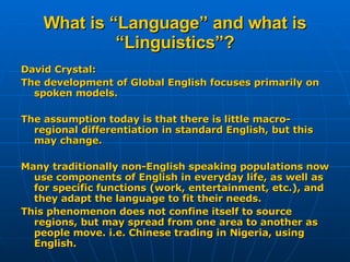 What is “Language” and what is “Linguistics”? David Crystal: The development of Global English focuses primarily on spoken models. The assumption today is that there is little macro-regional differentiation in standard English, but this may change. Many traditionally non-English speaking populations now use components of English in everyday life, as well as for specific functions (work, entertainment, etc.), and they adapt the language to fit their needs. This phenomenon does not confine itself to source regions, but may spread from one area to another as people move. i.e. Chinese trading in Nigeria, using English. 