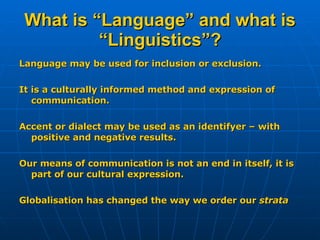 What is “Language” and what is “Linguistics”? Language may be used for inclusion or exclusion. It is a culturally informed method and expression of communication. Accent or dialect may be used as an identifyer – with positive and negative results. Our means of communication is not an end in itself, it is part of our cultural expression. Globalisation has changed the way we order our  strata 