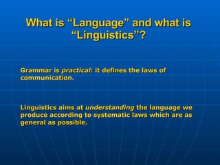 What is “Language” and what is “Linguistics”? Grammar is  practical : it defines the laws of communication. Linguistics aims at  understanding  the language we produce according to systematic laws which are as general as possible. 