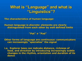 What is “Language” and what is “Linguistics”? The characteristics of human language: Human language is  discrete : elements are clearly distinguished from each other by well defined limits “ Pat” ≠ “Pad” Other forms of language are  continuous : communicators can increasingly “specialise” the signal i.e.  Explorer bees can indicate distance, richness of food, and direction by introducing increasingly subtle changes in the rhythm, orientation and duration of its dance 