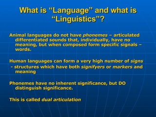 What is “Language” and what is “Linguistics”? Animal languages do not have  phonemes  – articulated differentiated sounds that, individually, have no meaning, but when composed form specific signals – words. Human languages can form a very high number of  signs - structures which have both  signifyers  or  markers  and meaning Phonemes have no inherent significance, but DO distinguish significance. This is called  dual articulation 