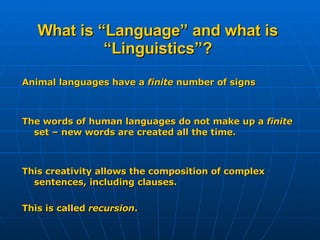 What is “Language” and what is “Linguistics”? Animal languages have a  finite  number of signs The words of human languages do not make up a  finite  set – new words are created all the time. This creativity allows the composition of complex sentences, including clauses. This is called  recursion . 
