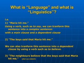 What is “Language” and what is “Linguistics”? i.e.  1)  “Maria hit me.” Using a verb, such as  to say , we can tranform this sentence into a  complex sentence : with a  main clause  and a  dependent clause 2) “The boys said that Maria hit me.” We can also tranform this sentence into a  dependent clause  by using a verb such as  to believe. 3) “The neighbours believe that the boys said that Maria hit me.”  (she’s so violent!) 