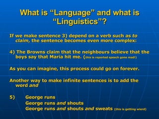 What is “Language” and what is “Linguistics”? If we make sentence 3) depend on a verb such as  to claim , the sentence becomes even more complex: 4) The Browns claim that the neighbours believe that the boys say that Maria hit me. ( this is reported speech gone mad!) As you can imagine, this process could go on forever. Another way to make infinite sentences is to add the word  and 5)  George runs George runs  and  shouts George runs  and  shouts  and  sweats   (this is getting wierd) 