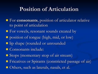 Position of Articulation For  consonants , position of articulator relative to point of articulation For vowels, resonant sounds created by position of tongue (high, mid, or low) lip shape (rounded or unrounded Consonants include: Stops (momentary stop of air stream) Fricatives or Spirants (constricted passage of air) Others, such as laterals, nasals, et al. 