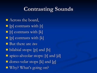 Contrasting Sounds Across the board,  [p] contrasts with [t] [t] contrasts with [k] [p] contrasts with [k] But there are  two bilabial stops: [p] and [b] apico-alveolar stops: [t] and [d] dorso-velar stops [k] and [g] Why? What’s going on? 