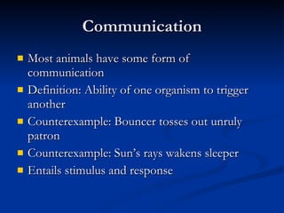 Communication Most animals have some form of communication Definition: Ability of one organism to trigger another Counterexample: Bouncer tosses out unruly patron Counterexample: Sun’s rays wakens sleeper Entails stimulus and response 