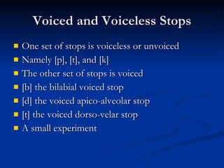 Voiced and Voiceless Stops One set of stops is voiceless or unvoiced Namely [p], [t], and [k] The other set of stops is voiced [b] the bilabial voiced stop [d] the voiced apico-alveolar stop [t] the voiced dorso-velar stop A small experiment 
