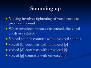 Summing up Voicing involves tightening of vocal cords to produce a sound When unvoiced phones are uttered, the vocal cords are relaxed Voiced sounds contrast with unvoiced sounds voiced [b] contrasts with unvoiced [p] voiced [d] contrasts with unvoiced [t] voiced [g] contrasts with unvoiced [k] 