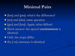 Minimal Pairs [bın] and [pın]: what’s the difference? [tın] and [dın]: same question [gın] and [kın]: Again, what differs? Short answer: the speech  environment  is identical Only the stops differ the [-ın] utterance is identical 