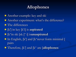 Allophones Another example: key and ski Another experiment: what’s the difference? The differences [k’] in key [k’i] is  aspirated [ k ־ ] in ski [sk ־ i] is  unaspirated In English, [k’] and [k ־ ] never form minimal pairs Therefore, [k’] and [k ־ ] are  allophones 