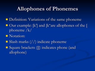 Allophones of Phonemes Definition: Variations of the same phoneme Our example: [k’] and [k ־ ] are allophones of the phoneme /k/  Notation: Slash marks (//) indicate phoneme Square brackets ([]) indicates phone (and allophone) 