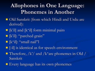 Allophones in One Language: Phonemes in Another Old Sanskrit (from which Hindi and Urdu are derived): [k’il] and [k ־ il] form minimal pairs [k’il]: “parched grain” [k ־ il]: “small nail”l [-il] is identical as for speech environment Therefore, /k’/ and /k ־ / are phonemes in Old Sanskrit Every language has its own phonemes 