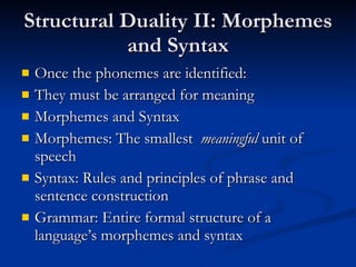 Structural Duality II: Morphemes and Syntax Once the phonemes are identified: They must be arranged for meaning Morphemes and Syntax Morphemes: The smallest  meaningful  unit of speech Syntax: Rules and principles of phrase and sentence construction Grammar: Entire formal structure of a language’s morphemes and syntax 