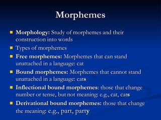 Morphemes Morphology:  Study of morphemes and their construction into words Types of morphemes Free morphemes:  Morphemes that can stand unattached in a language: cat Bound morphemes:  Morphemes that cannot stand unattached in a language: cat s Inflectional bound morphemes : those that change number or tense, but not meaning: e.g., cat, cat s Derivational bound morphemes:  those that change the meaning : e.g., part, part y 