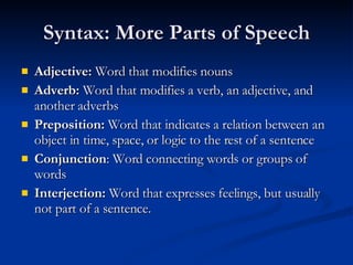 Syntax: More Parts of Speech Adjective:  Word that modifies nouns Adverb:  Word that modifies a verb, an adjective, and another adverbs Preposition:  Word that indicates a relation between an object in time, space, or logic to the rest of a sentence Conjunction : Word connecting words or groups of words Interjection:  Word that expresses feelings, but usually not part of a sentence. 