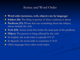 Syntax and Word Order Word order (sentence, verb, object) vary by language: Subject (S):  The thing or person of what a sentence is about Predicate (V):  Phrase that says something about the subject; always include the verb Verb (O):  Action word that forms the main part of the predicate Object:  The person or thing affected by the verb  In English, the word order is typically S-V-O In Spanish, the word order is sometimes V-S-O Other languages have other word orders 