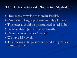 The International Phonetic Alphabet How many vowels are there in English? Our written language is not entirely phonetic The letter a could be pronounced as [æ] in bat Or how about [e] as in bated breath? Or try [a] as in bah or “say ah” We have 12 vowels That means in linguistics we need 12 symbols to transcribe them 