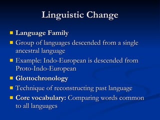 Linguistic Change Language Family Group of languages descended from a single ancestral language Example: Indo-European is descended from Proto-Indo-European Glottochronology Technique of reconstructing past language Core vocabulary:  Comparing words common to all languages 