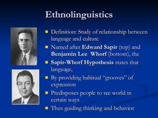 Ethnolinguistics Definition: Study of relationship between language and culture Named after  Edward Sapir  (top) and  Benjamin Lee  Whorf  (bottom), the Sapir-Whorf Hypothesis  states that   language, By providing habitual “grooves” of expression Predisposes people to see world in certain ways Thus guiding thinking and behavior 