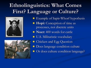 Ethnolinguistics: What Comes First? Language or Culture? Example of Sapir-Whorf hypothesis Hopi:  Conception of time as processes, not discrete units Nuer:  400 words for cattle U.S. Militaristic vocabulary Chicken and Egg Question Does language condition culture Or does culture condition language?  