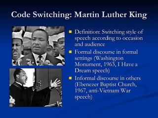 Code Switching: Martin Luther King Definition: Switching style of speech according to occasion and audience Formal discourse in formal settings (Washington Monument, 1963, I Have a Dream speech) Informal discourse in others (Ebenezer Baptist Church, 1967, anti-Vietnam War speech) 