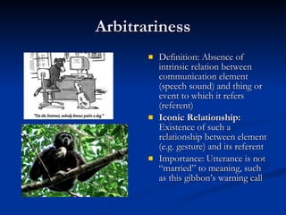 Arbitrariness Definition: Absence of intrinsic relation between communication element (speech sound) and thing or event to which it refers (referent) Iconic Relationship:  Existence of such a relationship between element (e.g. gesture) and its referent Importance: Utterance is not “married” to meaning, such as this gibbon’s warning call 