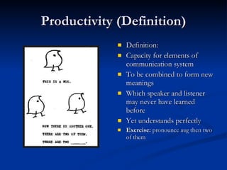 Productivity (Definition) Definition: Capacity for elements of communication system To be combined to form new meanings Which speaker and listener may never have learned before Yet understands perfectly Exercise:  pronounce  wug  then two of them 