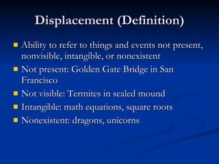 Displacement (Definition) Ability to refer to things and events not present, nonvisible, intangible, or nonexistent Not present: Golden Gate Bridge in San Francisco Not visible: Termites in sealed mound Intangible: math equations, square roots Nonexistent: dragons, unicorns 