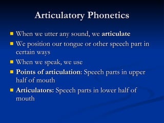 Articulatory Phonetics When we utter any sound, we  articulate We position our tongue or other speech part in certain ways When we speak, we use Points of articulation : Speech parts in upper half of mouth Articulators:  Speech parts in lower half of mouth 