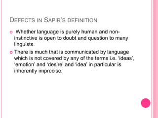 DEFECTS IN SAPIR’S DEFINITION
 Whether language is purely human and non-
instinctive is open to doubt and question to many
linguists.
 There is much that is communicated by language
which is not covered by any of the terms i.e. ‘ideas’,
‘emotion’ and ‘desire’ and ‘idea’ in particular is
inherently imprecise.
 