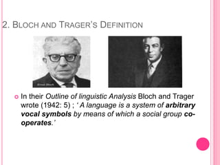 2. BLOCH AND TRAGER’S DEFINITION
 In their Outline of linguistic Analysis Bloch and Trager
wrote (1942: 5) ; ‘ A language is a system of arbitrary
vocal symbols by means of which a social group co-
operates.’
 