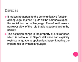 DEFECTS
 It makes no appeal to the communicative function
of language. Instead it puts all the emphasis upon
the social function of language. Therefore it takes a
narrower view of the role that language plays in the
society.
 The definition brings in the property of arbitrariness
which is not found in Sapir’s definition and explicitly
restricts language to spoken language( ignoring the
importance of written language).
 