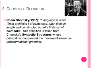 3. CHOMSKY’S DEFINITION
 Noam Chomsky(1957): “Language is a set
(finite or infinite ) of sentences, each finite in
length and constructed out of a finite set of
elements”. This definition is taken from
Chomsky’s Syntactic Structures whose
publication inaugurated the movement known as
transformational grammar.
 