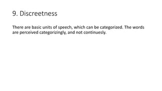 9. Discreetness
There are basic units of speech, which can be categorized. The words
are perceived categorizingly, and not continuesly.
 