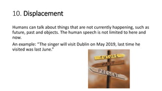 10. Displacement
Humans can talk about things that are not currently happening, such as
future, past and objects. The human speech is not limited to here and
now.
An example: “The singer will visit Dublin on May 2019, last time he
visited was last June.”
 