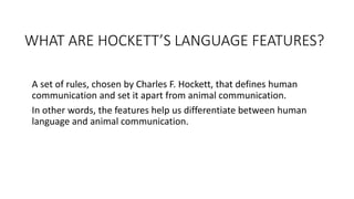 WHAT ARE HOCKETT’S LANGUAGE FEATURES?
A set of rules, chosen by Charles F. Hockett, that defines human
communication and set it apart from animal communication.
In other words, the features help us differentiate between human
language and animal communication.
 