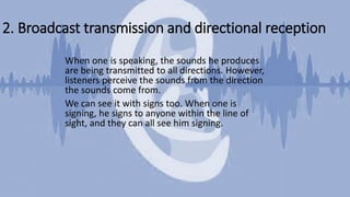 2. Broadcast transmission and directional reception
When one is speaking, the sounds he produces
are being transmitted to all directions. However,
listeners perceive the sounds from the direction
the sounds come from.
We can see it with signs too. When one is
signing, he signs to anyone within the line of
sight, and they can all see him signing.
 
