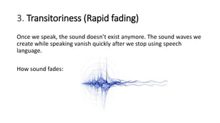 3. Transitoriness (Rapid fading)
Once we speak, the sound doesn’t exist anymore. The sound waves we
create while speaking vanish quickly after we stop using speech
language.
How sound fades:
 