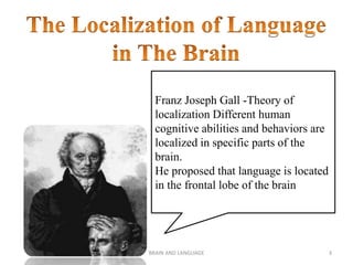 BRAIN AND LANGUAGE 3
Franz Joseph Gall -Theory of
localization Different human
cognitive abilities and behaviors are
localized in specific parts of the
brain.
He proposed that language is located
in the frontal lobe of the brain
 