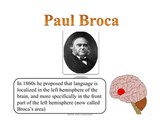 BRAIN AND LANGUAGE 5
In 1860s he proposed that language is
localized in the left hemisphere of the
brain, and more specifically in the front
part of the left hemisphere (now called
Broca’s area)
 