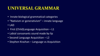 UNIVERSAL GRAMMAR
• Innate biological grammatical categories
• “Nativism or generativism” – innate language
• LAD
• First (Child)Language Acquisition – L1
• Labial consonants sound made by lip
• Second Language Acquisition – L2
• Stephen Krashan – Language vs Acquisition
 