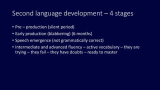 Second language development – 4 stages
• Pre – production (silent period)
• Early production (blabbering) (6 months)
• Speech emergence (not grammatically correct)
• Intermediate and advanced fluency – active vocabulary – they are
trying – they fail – they have doubts – ready to master
 