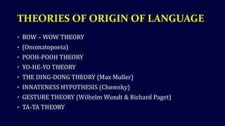 THEORIES OF ORIGIN OF LANGUAGE
• BOW – WOW THEORY
• (Onomatopoeia)
• POOH-POOH THEORY
• YO-HE-YO THEORY
• THE DING-DONG THEORY (Max Muller)
• INNATENESS HYPOTHESIS (Chomsky)
• GESTURE THEORY (Wilhelm Wundt & Richard Paget)
• TA-TA THEORY
 