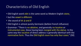 Characteristics of Old English
• Old English word stān is the same word as Modern English stone,
• but the vowel is different.
• the sound of th: þ and ð
• Old English is almost purely Germanic (before French influence)
• Grammar: “There is no ablative, and generally no locative or
instrumental case, these having been merged with the dative. In the
same way the vocative of direct address is generally identical with the
nominative form. Thus the Old English noun has only four cases.” (50)
 