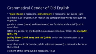 Grammatical Gender of Old English
• “Stān (stone) is masculine, mōna (moon) is masculine, but sunne (sun)
is feminine, as in German. In French the corresponding words have just the
opposite
genders: pierre (stone) and lune (moon) are feminine while soleil (sun) is
masculine.
Often the gender of Old English nouns is quite illogical. Words like moegden
(girl), wīf
(wife), bearn (child, son), and cild (child), which we should expect to be
feminine or
masculine, are in fact neuter, while wīfmann (woman) is masculine because
the second
element of the compound is masculine.” (51)
 